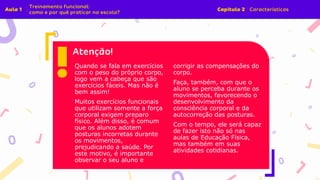 Quando se fala em exercícios
com o peso do próprio corpo,
logo vem a cabeça que são
exercícios fáceis. Mas não é
bem assim!
Muitos exercícios funcionais
que utilizam somente a força
corporal exigem preparo
físico. Além disso, é comum
que os alunos adotem
posturas incorretas durante
os movimentos,
prejudicando a saúde. Por
este motivo, é importante
observar o seu aluno e
corrigir as compensações do
corpo.
Faça, também, com que o
aluno se perceba durante os
movimentos, favorecendo o
desenvolvimento da
consciência corporal e da
autocorreção das posturas.
Com o tempo, ele será capaz
de fazer isto não só nas
aulas de Educação Física,
mas também em suas
atividades cotidianas.
 
