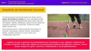 O treinamento funcional pode ser feito com o
peso do próprio corpo ou com equipamentos
desenvolvidos especialmente para este tipo de
atividade: cabos, elásticos, pesos livres, base de
suporte instável e reduzida, medicine balls,
bolas suíças etc.
Para desenvolver o treinamento funcional na
escola, você pode utilizar cones, bambolês,
bolas, cordas, barras e o que mais sua
imaginação permitir.
Acessórios do treinamento funcional
 