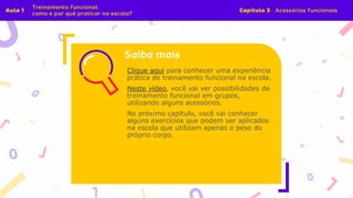 Clique aqui para conhecer uma experiência
prática de treinamento funcional na escola.
Neste vídeo, você vai ver possibilidades de
treinamento funcional em grupos,
utilizando alguns acessórios.
No próximo capítulo, você vai conhecer
alguns exercícios que podem ser aplicados
na escola que utilizam apenas o peso do
próprio corpo.
 
