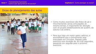 ✓ Como muitos exercícios são feitos de pé e
movimentando várias articulações ao
mesmo tempo, é importante ter atenção
com os grupos estabilizadores do quadril, da
coluna e do ombro.
✓ Para que haja um maior gasto calórico, é
aconselhável que o treinamento seja
executado em circuitos. Planeje cada
exercício com duração de 30 a 60 segundos,
passando em seguida para o próximo
exercício.
Dicas de planejamento das aulas
 