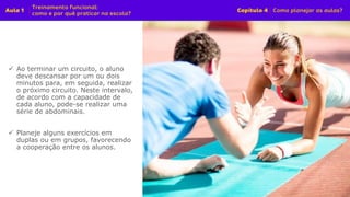 ✓ Ao terminar um circuito, o aluno
deve descansar por um ou dois
minutos para, em seguida, realizar
o próximo circuito. Neste intervalo,
de acordo com a capacidade de
cada aluno, pode-se realizar uma
série de abdominais.
✓ Planeje alguns exercícios em
duplas ou em grupos, favorecendo
a cooperação entre os alunos.
 