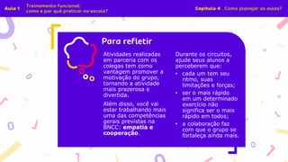 Insira o texto aqui
Atividades realizadas
em parceria com os
colegas tem como
vantagem promover a
motivação do grupo,
tornando a atividade
mais prazerosa e
divertida.
Além disso, você vai
estar trabalhando mais
uma das competências
gerais previstas na
BNCC: empatia e
cooperação.
Durante os circuitos,
ajude seus alunos a
perceberem que:
• cada um tem seu
ritmo, suas
limitações e forças;
• ser o mais rápido
em um determinado
exercício não
significa ser o mais
rápido em todos;
• a colaboração faz
com que o grupo se
fortaleça ainda mais.
 