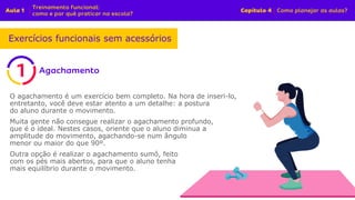 O agachamento é um exercício bem completo. Na hora de inseri-lo,
entretanto, você deve estar atento a um detalhe: a postura
do aluno durante o movimento.
Muita gente não consegue realizar o agachamento profundo,
que é o ideal. Nestes casos, oriente que o aluno diminua a
amplitude do movimento, agachando-se num ângulo
menor ou maior do que 90º.
Outra opção é realizar o agachamento sumô, feito
com os pés mais abertos, para que o aluno tenha
mais equilíbrio durante o movimento.
Exercícios funcionais sem acessórios
 