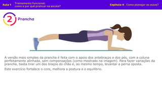 A versão mais simples da prancha é feita com o apoio dos antebraços e dos pés, com a coluna
perfeitamente alinhada, sem compensações (como mostrado na imagem). Para fazer variações da
prancha, basta tirar um dos braços do chão e, ao mesmo tempo, levantar a perna oposta.
Este exercício fortalece o core, melhora a postura e o equilíbrio.
 