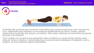 As flexões são exercícios que combinam movimentos dos membros superiores e dos músculos do
core, colaborando para fortalecer as musculaturas estabilizadoras de tronco, tríceps, peitoral
(dependendo da posição dos braços) e os ombros. Além disso, melhoram os movimentos funcionais
de puxar e de empurrar.
Tome cuidado com os alunos que apresentam algum problema na coluna lombar. Nestes casos,
antes de iniciar as flexões, é recomendável que o aluno já tenha trabalhado e fortalecido o core e,
também, já tenha adquirido alguma estabilidade.
 