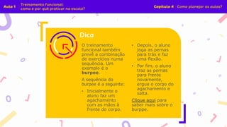 O treinamento
funcional também
prevê a combinação
de exercícios numa
sequência. Um
exemplo é o
burpee.
A sequência do
burpee é a seguinte:
• Inicialmente o
aluno faz um
agachamento
com as mãos à
frente do corpo.
• Depois, o aluno
joga as pernas
para trás e faz
uma flexão.
• Por fim, o aluno
traz as pernas
para frente
novamente,
ergue o corpo do
agachamento e
salta.
Clique aqui para
saber mais sobre o
burppe.
 