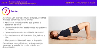 A ponte é um exercício muito simples, que traz
diversos benefícios para o aluno:
✓ Ativação e fortalecimento dos glúteos e
posterior de coxa;
✓ Desenvolvimento da estabilidade do quadril e
do tronco;
✓ Desenvolvimento da mobilidade da coluna;
✓ Fortalecimento e alinhamento dos joelhos e
pés;
✓ Alongamento dos quadríceps e iliopsoas.
Para atingir estes objetivos, o aluno precisa
sustentar a posição da ponte pelo tempo
determinado.
 