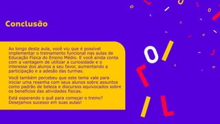 Ao longo desta aula, você viu que é possível
implementar o treinamento funcional nas aulas de
Educação Física do Ensino Médio. E você ainda conta
com a vantagem de utilizar a curiosidade e o
interesse dos alunos a seu favor, aumentando a
participação e a adesão das turmas.
Você também percebeu que este tema vale para
iniciar uma resenha com seus alunos sobre assuntos
como padrão de beleza e discursos equivocados sobre
os benefícios das atividades físicas.
Está esperando o quê para começar o treino?
Desejamos sucesso em suas aulas!
 