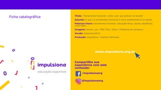 Título: Treinamento funcional: como e por quê praticar na escola?
Assunto: O que é o treinamento funcional e como implementá-lo na escola.
Palavras-chave: treinamento funcional; educação física; escola; benefícios;
como fazer.
Imagens: Keyner Luiz / PNG Tree / Extra / Prefeitura de Cariacica /
Versão: Setembro/2019
Produção: Impulsiona / Instituto Península
Ficha catalográfica
www.impulsiona.org.br
Compartilhe sua
experiência com este
conteúdo:
/impulsionaorg
@impulsionaorg
 