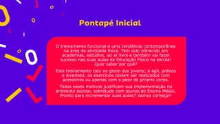 O treinamento funcional é uma tendência contemporânea
na área de atividade física. Tem sido oferecido em
academias, estúdios, ao ar livre e também vai fazer
sucesso nas suas aulas de Educação Física na escola!
Quer saber por quê?
Este treinamento caiu no gosto dos jovens; é ágil, prático
e divertido; os exercícios podem ser realizados com
acessórios ou apenas com o peso do próprio corpo.
Todos esses motivos justificam sua implementação no
ambiente escolar, sobretudo com alunos do Ensino Médio.
Pronto para incrementar suas aulas? Vamos começar!
 