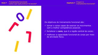 Os objetivos do treinamento funcional são:
✓ tornar o corpo capaz de exercer os movimentos
com a melhor competência possível;
✓ fortalecer o core, que é a região central do corpo;
✓ melhorar a capacidade funcional do corpo por meio
da atividade física.
 