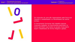 Os músculos do core são responsáveis pela força que
mantém a estabilidade e a flexibilidade da coluna
lombar.
O treinamento funcional não trabalha apenas
músculos isolados, os movimentos exercidos no
treino permitem que todos os grupos musculares
sejam trabalhados de forma integral e global.
 