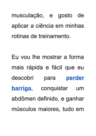 musculação, e gosto de       
aplicar a ciência em minhas         
rotinas de treinamento. 
 
Eu vou lhe mostrar a forma           
mais rápida e fácil que eu           
descobri para ​perder     
barriga​, conquistar um     
abdômen definido, e ganhar       
músculos maiores, tudo em       
 