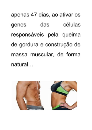 apenas 47 dias, ao ativar os           
genes das células     
responsáveis pela queima     
de gordura e construção de         
massa muscular, de forma       
natural… 
 
 
 
 
 