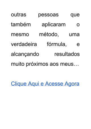 outras pessoas que     
também aplicaram o     
mesmo método, uma     
verdadeira fórmula, e     
alcançando resultados   
muito próximos aos meus… 
 
Clique Aqui e Acesse Agora 
 
Ficar magro começa na mente. 
 
Quando o corpo emagrece, a psique, no entanto, a "excesso de peso" é programado para mostrar                               
dietas sem sucesso duradouro. No entanto, a dieta começa em sua cabeça, perda de peso não só pode                                   
ser permanente, mas sem muito esforço! 
 
Adriane, queria ser absolutamente magra. Depois que ela foi sempre provocada por seus irmãos em                             
sua adolescência ela passou a se alimentar de café e cigarros, e de vez em quando um pouco de                                     
chocolate. "Isso não pode, provavelmente, durar cinquenta anos, por isso", ocorreu­lhe um dia. Desde                           
que ela tinha 22 anos e me deparei com um método que mudaria suas vidas. 
 