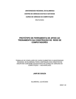 UNIVERSIDADE REGIONAL DE BLUMENAU
CENTRO DE CIÊNCIAS EXATAS E NATURAIS
CURSO DE CIÊNCIAS DA COMPUTAÇÃO
(Bacharelado)
PROTÓTIPO DE FERRAMENTA DE APOIO AO
TREINAMENTO NA CONSTRUÇÃO DE REDE DE
COMPUTADORES
TRABALHO DE CONCLUSÃO DE CURSO SUBMETIDO À UNIVERSIDADE
REGIONAL DE BLUMENAU PARA A OBTENÇÃO DOS CRÉDITOS NA
DISCIPLINA COM NOME EQUIVALENTE NO CURSO DE CIÊNCIAS DA
COMPUTAÇÃO — BACHARELADO
JAIR DE SOUZA
BLUMENAU, JULHO/2003
2003/1-34
 