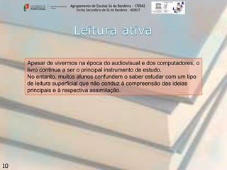 Agrupamento de Escolas Sá da Bandeira - 170562
Escola Secundária de Sá da Bandeira – 402837

Apesar de vivermos na época do audiovisual e dos computadores, o
livro continua a ser o principal instrumento de estudo.
No entanto, muitos alunos confundem o saber estudar com um tipo
de leitura superficial que não conduz à compreensão das ideias
principais e à respectiva assimilação.

10

 