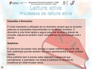 Agrupamento de Escolas Sá da Bandeira - 170562
Escola Secundária de Sá da Bandeira – 402837

Consultar o Dicionário:

É muito importante a utilização de um dicionário sempre que se encontra
palavras ou expressões desconhecidas ou de sentido duvidoso. O
dicionário é uma fonte rápida e segura para tirar dúvidas e através da
consulta, adquire-se também maior competência na comunicação oral e
escrita.
Sublinhar:
É uma forma de prestar mais atenção e captar melhor o que se lê. Um
bom sublinhado permite também tirar bons apontamentos e fazer revisões
rápidas.
Para sublinhar bem é preciso saber descobrir o essencial que,
normalmente, é assinalado nos títulos e subtítulos ou através da
insistência em determinadas ideias.

12

 