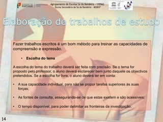 Agrupamento de Escolas Sá da Bandeira - 170562
Escola Secundária de Sá da Bandeira – 402837

Fazer trabalhos escritos é um bom método para treinar as capacidades de
compreensão e expressão.
•

Escolha do tema

A escolha do tema do trabalho deverá ser feita com precisão. Se o tema for
proposto pelo professor, o aluno deverá esclarecer bem junto daquele os objectivos
pretendidos. Se a escolha for livre, o aluno deverá ter em conta:
•
•

As fontes de consulta, assegurando-se de que estas existem e são acessíveis;

•

14

A sua capacidade individual, para não se propor tarefas superiores às suas
forças;

O tempo disponível, para poder delimitar as fronteiras da investigação.

 