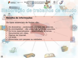 Agrupamento de Escolas Sá da Bandeira - 170562
Escola Secundária de Sá da Bandeira – 402837

Recolha de informações

Os tipos essenciais de fontes são:
•
•
•
•
•
•
•

15

Os dicionários – esclarecem o sentido das palavras.
As enciclopédias – dão uma visão geral dos assuntos.
Os livros especializados – desenvolvem os temas.
Documentos em vídeo.
Páginas da Internet.
CD-ROM.
Entrevistas com pessoas ou entidades.

 