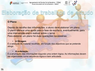 Agrupamento de Escolas Sá da Bandeira - 170562
Escola Secundária de Sá da Bandeira – 402837

O Plano

Depois da recolha das informações, o aluno deve elaborar um plano.
O plano oferece uma ajuda para a fase da escrita e, eventualmente, para
uma intervenção oral a realizar sobre o tema.
Para elaborar um plano há duas operações necessárias:
• A filtragem
É a selecção do material recolhido, em função dos objectivos que se pretende
atingir.
• A ordenação
É a arrumação das informações segundo uma ordem lógica. As informações devem
ser organizadas numa sequência lógica e bem articulada.

16

 