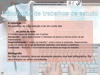 Agrupamento de Escolas Sá da Bandeira - 170562
Escola Secundária de Sá da Bandeira – 402837

A redacção
As questões de uma redação a ter em conta são:
• As partes do texto
O trabalho deve ser dividido em 3 partes:
Introdução – serve para mostrar o interesse do tema e a forma como vai ser
desenvolvido.
Desenvolvimento – “corpo do trabalho”, onde o tema é explicado, desenvolvido,
ponto por ponto, ao longo de diversos capítulos, com títulos e subtítulos.
Conclusão – Resume o essencial do que se disse ao longo do trabalho.

Bibliografia
No final do trabalho, deve-se apresentar sempre uma lista bibliográfica. Ela
deve integrar as obras consultadas.

17

 