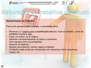 Agrupamento de Escolas Sá da Bandeira - 170562
Escola Secundária de Sá da Bandeira – 402837

Apresentação do Trabalho

Para uma apresentação cuidada, o estudante deve:
• Reservar a 1ª página para a identificação pessoal, título do trabalho, nome da
disciplina, escola e data;
• Fazer um índice, na 2ª página;
• Salientar convenientemente os títulos e subtítulos;
• Abrir espaços entre os parágrafos;
• Numerar as páginas;
• Sempre que possível, colocar capa no trabalho.
• O trabalho pode ainda ser enriquecido com desenhos, fotos, esquemas,
mapas, etc.

18

 
