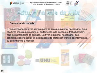 Agrupamento de Escolas Sá da Bandeira - 170562
Escola Secundária de Sá da Bandeira – 402837

• O material de trabalho
É muito importante levar sempre para as aulas o material necessário. Se o
não fizer, mostra pouco brio e, certamente, não consegue trabalhar bem,
nem deixa trabalhar os colegas. Se tiver o material necessário, pelo
contrário, poderá seguir as explicações do professor tirando apontamentos,
ou sublinhando o manual.

19

 