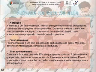 Agrupamento de Escolas Sá da Bandeira - 170562
Escola Secundária de Sá da Bandeira – 402837

• A atenção
A atenção é um fator essencial. Prestar atenção implica evitar brincadeiras,
conversas ou ocupações despropositadas. Os alunos atentos contribuem
para uma melhor captação do essencial das matérias, tirando bons
apontamentos e poupando horas de trabalho posterior.
• Fazer perguntas
Fazer perguntas é um bom processo de participação nas aulas. Mas elas
devem ser interessadas, concretas e oportunas.
• Tirar apontamentos
O normal é fixarmos cerca de 20% do que apenas ouvimos. A única técnica
que permite não perder o que se escuta é escrever apontamentos. É muito
importante possuir nas aulas um caderno onde estes apontamentos possam
ser registados.

20

 