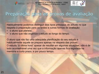 Agrupamento de Escolas Sá da Bandeira - 170562
Escola Secundária de Sá da Bandeira – 402837

Habitualmente podemos distinguir dois tipos principais de atitude no que
respeita à preparação para os testes e outras formas de avaliação:
• o aluno que planeia;
• o aluno que não organiza o estudo ao longo do tempo.
O aluno que não faz uma adequada planificação do seu estudo é
habitualmente aquele se prepara apenas na véspera das provas.
O estudo “à última hora” apesar de resultar em algumas situações, não é de
todo aconselhável uma vez que a informação apenas fica registada na
memória a curto prazo, e por pouco tempo.

21

 