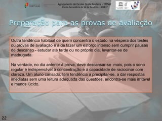 Agrupamento de Escolas Sá da Bandeira - 170562
Escola Secundária de Sá da Bandeira – 402837

Outra tendência habitual de quem concentra o estudo na véspera dos testes
ou provas de avaliação é a de fazer um esforço intenso sem cumprir pausas
de descanso - estudar até tarde ou no próprio dia, levantar-se de
madrugada.
Na verdade, no dia anterior à prova, deve descansar-se mais, pois o sono
regular é indispensável à concentração e à capacidade de raciocinar com
clareza. Um aluno cansado, tem tendência a precipitar-se, a dar respostas
imediatas sem uma leitura adequada das questões, encontra-se mais irritável
e menos lúcido.

22

 