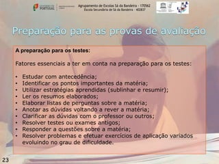 Agrupamento de Escolas Sá da Bandeira - 170562
Escola Secundária de Sá da Bandeira – 402837

A preparação para os testes:

Fatores essenciais a ter em conta na preparação para os testes:
•
•
•
•
•
•
•
•
•
•

23

Estudar com antecedência;
Identificar os pontos importantes da matéria;
Utilizar estratégias aprendidas (sublinhar e resumir);
Ler os resumos elaborados;
Elaborar listas de perguntas sobre a matéria;
Anotar as dúvidas voltando a rever a matéria;
Clarificar as dúvidas com o professor ou outros;
Resolver testes ou exames antigos;
Responder a questões sobre a matéria;
Resolver problemas e efetuar exercícios de aplicação variados
evoluindo no grau de dificuldade.

 