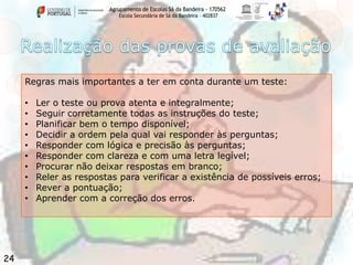 Agrupamento de Escolas Sá da Bandeira - 170562
Escola Secundária de Sá da Bandeira – 402837

Regras mais importantes a ter em conta durante um teste:

•
•
•
•
•
•
•
•
•
•

24

Ler o teste ou prova atenta e integralmente;
Seguir corretamente todas as instruções do teste;
Planificar bem o tempo disponível;
Decidir a ordem pela qual vai responder às perguntas;
Responder com lógica e precisão às perguntas;
Responder com clareza e com uma letra legível;
Procurar não deixar respostas em branco;
Reler as respostas para verificar a existência de possíveis erros;
Rever a pontuação;
Aprender com a correção dos erros.

 