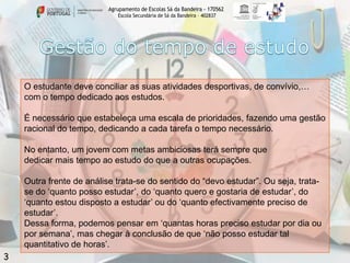 Agrupamento de Escolas Sá da Bandeira - 170562
Escola Secundária de Sá da Bandeira – 402837

O estudante deve conciliar as suas atividades desportivas, de convívio,…
com o tempo dedicado aos estudos.
É necessário que estabeleça uma escala de prioridades, fazendo uma gestão
racional do tempo, dedicando a cada tarefa o tempo necessário.
No entanto, um jovem com metas ambiciosas terá sempre que
dedicar mais tempo ao estudo do que a outras ocupações.
Outra frente de análise trata-se do sentido do “devo estudar”. Ou seja, tratase do „quanto posso estudar‟, do „quanto quero e gostaria de estudar‟, do
„quanto estou disposto a estudar‟ ou do „quanto efectivamente preciso de
estudar‟.
Dessa forma, podemos pensar em „quantas horas preciso estudar por dia ou
por semana‟, mas chegar à conclusão de que „não posso estudar tal
quantitativo de horas‟.

3

 