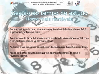 Agrupamento de Escolas Sá da Bandeira - 170562
Escola Secundária de Sá da Bandeira – 402837

Para a maior parte das pessoas, o rendimento intelectual da manhã é
superior ao da tarde e noite.
Ao princípio da tarde há sempre uma quebra de vivacidade mental, mas
o fim da tarde parece igualmente eficaz.

As horas mais rentáveis deverão ser dedicadas ao trabalho mais difícil.
Antes de dormir deverão realizar-se apenas trabalhos de casa e
revisões ligeiras.

4

 