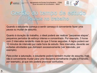 Agrupamento de Escolas Sá da Bandeira - 170562
Escola Secundária de Sá da Bandeira – 402837

Quando o estudante começa a sentir cansaço é conveniente fazer uma
pausa ou mudar de assunto.
Quanto à duração do trabalho, o ideal poderá ser realizar “pequenas etapas”,
pequenos períodos de esforço intenso e concentrado. Por exemplo, 3 horas
com 2 intervalos renderão mais do que 3 horas seguidas. A regra poderá ser:
10 minutos de intervalo por cada hora de estudo. Nos intervalos, deverão ser
evitadas atividades que distraiam excessivamente (ver televisão, por
exemplo).
Para evitar a saturação, o estudante poderá também mudar de assunto, mas
não é conveniente mudar para uma disciplina semelhante (Inglês e Francês,
por exemplo), já que isto poderá provocar confusões.

5

 