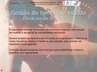 Agrupamento de Escolas Sá da Bandeira - 170562
Escola Secundária de Sá da Bandeira – 402837

É importante elaborar um horário semanal para o estudo. Este deverá
ser realista e ajustar-se às necessidades individuais.
Deverá também ser flexível e ter em conta os compromissos relativos às
várias disciplinas (testes e trabalhos, por exemplo, que poderão ser
registados numa agenda).
O horário deverá funcionar como um guia que poderá levar o aluno a
trabalhar com regularidade.

6

 