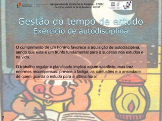 Agrupamento de Escolas Sá da Bandeira - 170562
Escola Secundária de Sá da Bandeira – 402837

O cumprimento de um horário favorece a aquisição de autodisciplina,
sendo que esta é um trunfo fundamental para o sucesso nos estudos e
na vida.
O trabalho regular e planificado implica algum sacrifício, mas traz
enormes recompensas: previne a fadiga, as confusões e a ansiedade
de quem guarda o estudo para a última hora.

7

 