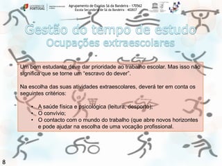 Agrupamento de Escolas Sá da Bandeira - 170562
Escola Secundária de Sá da Bandeira – 402837

Um bom estudante deve dar prioridade ao trabalho escolar. Mas isso não
significa que se torne um “escravo do dever”.
Na escolha das suas atividades extraescolares, deverá ter em conta os
seguintes critérios:
• A saúde física e psicológica (leitura, desporto);
• O convívio;
• O contacto com o mundo do trabalho (que abre novos horizontes
e pode ajudar na escolha de uma vocação profissional.

8

 