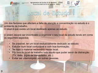 Agrupamento de Escolas Sá da Bandeira - 170562
Escola Secundária de Sá da Bandeira – 402837

Um dos factores que afectam a falta de atenção e concentração no estudo é o
ambiente de trabalho.
O ideal é que exista um local destinado apenas ao estudo.
O jovem deverá ser incentivado a organizar o seu local de estudo tendo em conta
os seguintes aspectos:
•
•
•
•

Se possível, ter um local exclusivamente dedicado ao estudo;
Estudar num local confortável e com boa iluminação;
Ter todo o material necessário nesse local;
Pôr fora do local de trabalho tudo aquilo que puder servir de distracção
(TV, rádio, jogos de computador, etc.);
• Evitar ser interrompido por outras pessoas.

9

 