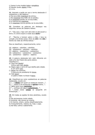 c) Joana é uma modelo linda e simpática.
d) Aquele cavalo rápido é meu.
e) n.d.a.
11. Assinale a opção em que o termo destacado é
substantivo e não adjetivo:
a) Na escuridão miserável ela entrou;
c) Na miserável escuridão ela se perdeu;
b) A miserável perdeu-se na escuridão;
d) A menina era miserável.
e) A miserável menina perdeu-se na escuridão;
12. Considere as palavras em destaque nos
seguintes versos de Caetano Veloso:
1º - “Céu azul, / Que vem até onde os pés tocam a
terra / E a terra expira e exala seus azuis.”
2º - “Marcha o homem sobre o chão, / leva no
coração uma ferida acesa. Dono do sim e do não /
Diante da visão da infinita beleza.”
Elas se classificam, respectivamente, como:
(A) adjetivo – advérbio – advérbio
(B) substantivo – advérbio – advérbio
(C) adjetivo – substantivo – substantivo
(D) substantivo – substantivo – substantivo
(E) substantivo – adjetivo – adjetivo
13. A palavra destacada tem valor diferente em
cada uma das frases dos pares abaixo.
Classifique-a.
a) Faça isso direito!
Entrou pelo lado direito.
b) Pagou caro o carro em que desfila pela cidade.
É um carro caro.
c) Breve nos veremos.
O discurso do presidente foi breve.
d) Fale baixo!
O salário médio no Brasil é baixo.
14. Classificam-se como substantivos as palavras
destacadas, exceto em:
a) “... o idiota com quem os moleques mexem...”.
b) “... visava a me acostumar à morna tirania...”.
c) “volto para meus caminhos...”.
d) “... conheço até alguns automóveis...”.
e) “...todas essas coisas se apagarão em
lembranças...”
15. Em todas as opções há dois advérbios, exceto
em:
a) Ele permaneceu muito calado.
b) Amanhã, não iremos ao cinema.
c) O menino, ontem, cantou desafinadamente.
d) Tranquilamente, realizou-se, hoje, o jogo.
e) Ela falou calma e sabiamente.
 