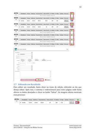 12




2.8.   Excluindo um Resultado
Para excluir um resultado, basta clicar no ícone de exclusão, referente ao dia que
deseja excluir. Após isso, uma janela se abrirá solicitando a confirmação sobre a
exclusão. Clique em “OK” e o resultado será excluído. A imagem abaixo mostra esse
processo:




3. Ciclos de Treinamento
Esta página permite que o usuário crie os ciclos de treinamento de seus atletas,
podendo também alterar os dados do macro e micro ciclo ou excluí-los, se
necessário.

3.1.   Visualizando os ciclos
Para visualizar os ciclos de treinamento (macro e micros), é bem simples: o
usuário escolhe na tabela “Períodos” (canto superior direito da página) qual ciclo
ele deseja visualizar e clica sobre ele. Feito isto, a tabela ao lado, que mostra o
macro e os micros, vão carregar os dados referentes ao ciclo escolhido.




Treinus - Documentação                                              www.treinus.com
2011 © AF2G – Soluções em Mídias Sociais                            www.af2g.com.br
 