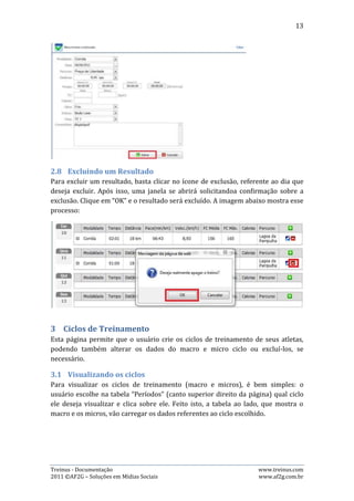 13




A imagem acima mostra o processo descrito no parágrafo anterior: seleção de qual
ciclo visualizar.

Para visualizar o “Macro” ou “Micros”, basta selecionar a aba desejada. As imagens
abaixo demonstram isso:




3.2.   Criando um ciclo
Para criar um novo ciclo, basta clicar no botão “criar um novo ciclo de
treinamento”, representando pelo símbolo “+” em cor verde, preencher os dados
requeridos na página que se abrirá e clicar no botão “Salvar”. As imagens abaixo
retratam esse processo:




Treinus - Documentação                                             www.treinus.com
2011 © AF2G – Soluções em Mídias Sociais                           www.af2g.com.br
 