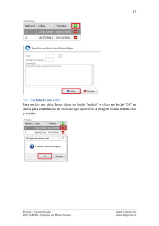 15




3.4.   Editando um Macro
 Para editar um macro, basta clicar no botão “editar”, representando pelo desenho
de um lápis, em cor azul, alterar os dados desejados e clicar no botão “Salvar”. Mas,
para alterar o período do macro, o usuário além de clicar no botão “editar”,
precisará clicar no link “Clique aqui para alterar o período”, que o redirecionará
para outra página, onde efetuará a troca do período e deverá clicar no botão
“Alterar”. As imagens abaixo demonstram estes processos:




As imagens acima mostram o processo de edição de um macro: Se o usuário não
deseja alterar o período, basta clicar no botão “Salvar”. Mas, caso queira alterar o
período, é necessário que clique no link “Clique aqui para alterar o período”, que o
redirecionará para outra página.




Treinus - Documentação                                               www.treinus.com
2011 © AF2G – Soluções em Mídias Sociais                             www.af2g.com.br
 