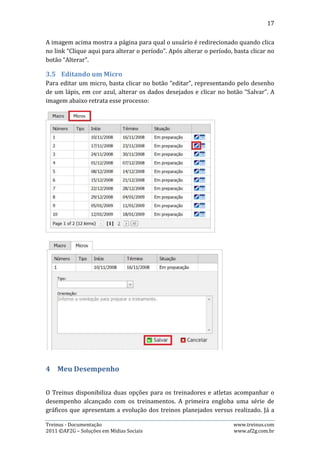 17

segunda, disponibiliza um relatório em forma de tabela dinâmica que consolida os
principais indicadores para acompanhamento do desempenho dos atletas.

4.1.   Gráficos
Esta página possibilita que o usuário veja, através de diversos gráficos, como está o
seu desempenho, podendo comparar inclusive o que foi planejado com o que
realmente foi realizado.




A figura acima mostra como é o menu superior desta página. Basta o usuário
escolher modalidade, período, o tipo de gráfico e clicar no botão atualizar para que
seja exibido o gráfico.

Em modalidade o usuário tem quatro opções: Corrida, Natação, Ciclismo e
Musculação. Já em gráfico, há quinze opções distintas disponíveis.




A figura acima mostra um gráfico de Distância Planejada X Realizada, sobre a
modalidade corrida, no período entre 07/02/2011 e 15/05/2011. Na parte
inferior da página, há opção do usuário mudar o tipo do gráfico que será exibido e,
exibir ou não rótulos de dados.

Treinus - Documentação                                               www.treinus.com
2011 © AF2G – Soluções em Mídias Sociais                             www.af2g.com.br
 
