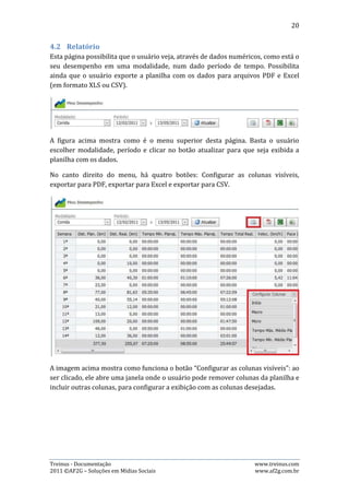 20




A imagem anterior demonstra como se incluir e remover colunas da planilha. Basta
clicar e arrastar a coluna para dentro da janela “Configurar Colunas”.

Os três botões de exportação são simples de serem usados: basta o usuário
configurar os dados da maneira que ele deseja e clicar no botão do formato de
exportação desejado. Assim, se abrirá uma janela com os dados salvos no formato
escolhido. A imagem abaixo mostra uma exportação em PDF:




Treinus - Documentação                                           www.treinus.com
2011 © AF2G – Soluções em Mídias Sociais                         www.af2g.com.br
 