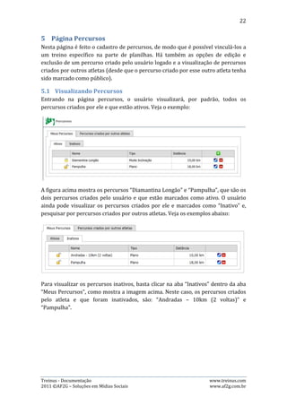 22




Pesquisar por um percurso cadastrado por outro usuário é bem simples: basta
clicar na aba “Percursos criados por outros atletas”, digitar um trecho do nome do
percurso e clicar no botão pesquisar. No exemplo acima, o percurso mostrado
chama-se “Andradas”.

5.2.   Cadastrando Percursos
Para cadastrar um percurso, basta clicar no botão “+”, preencher os dados
solicitados e clicar em “Salvar”. Veja o exemplo:




Na hora de preencher os dados, o usuário terá três campos onde deverá escolher
uma das opções previamente registradas pelo sistema:

- Privacidade: pode ser público ou privado. A diferença é que selecionando privado,
somente o usuário que criou o percurso vai saber que ele existe e, selecionando
público, todos os usuários poderão ver o percurso.




Treinus - Documentação                                              www.treinus.com
2011 © AF2G – Soluções em Mídias Sociais                            www.af2g.com.br
 