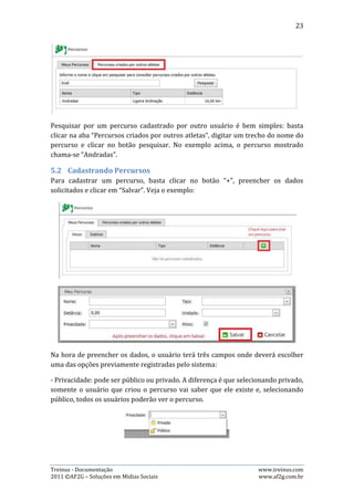 23

- Tipo: pode ser plano, ligeira inclinação ou muita inclinação. Refere-se ao tipo de
inclinação do terreno do percurso.




- Unidade: pode ser km (quilômetro), m (metro) ou milha. Refere-se à qual unidade
de medida o usuário está usando para calcular a distância do percurso.




A opção de marcar o percurso como “Ativo” ou não, é somente para que o próprio
usuário tenha controle sobre os percursos que ele já usou, mas não usa mais
(inativo) e os percursos que usa (ativo).

5.3.   Editando Percursos
Para editar as informações de um percurso já cadastrado, basta clicar no botão de
edição. Veja o exemplo abaixo:




Neste caso, o usuário iria editar as informações do percurso denominado
“Diamantina Longão”. Caso quisesse editar informações referentes ao percurso
“Pampulha”, bastaria clicar no botão de edição referente a este.

Na edição de um percurso, é possível alterar também a situação deste para “Ativo”
ou “Inativo”, bastando marcar a opção “Ativo” para ativá-lo, ou desmarcar esta
opção para que ele fique como inativo. Veja o exemplo:




Treinus - Documentação                                              www.treinus.com
2011 © AF2G – Soluções em Mídias Sociais                            www.af2g.com.br
 