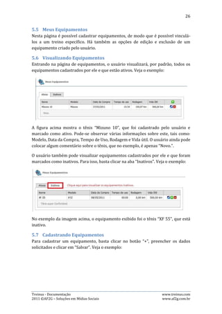 26




Após preencher os campos: Nome, Marca, Modelo, Data da Compra, Inicial (que é a
rodagem que o tênis já tinha quando foi comprado) e Vida Útil, marcá-lo ou não
como Ativo e digitar algum comentário, basta o usuário clicar no botão “Salvar” e o
equipamento estará cadastrado.

5.8.   Editando Equipamentos
Para editar as informações de um equipamento já cadastrado, basta clicar no botão
de edição. Veja o exemplo abaixo:




Neste caso, o usuário iria editar as informações do equipamento denominado
“Mizuno 10”.




Treinus - Documentação                                              www.treinus.com
2011 © AF2G – Soluções em Mídias Sociais                            www.af2g.com.br
 