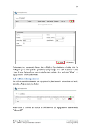 27

Na edição de um equipamento, é possível alterar também a situação deste para
“Ativo” ou “Inativo”, bastando marcar a opção “Ativo” para ativá-lo, ou desmarcar
esta opção para que ele fique como inativo. Veja o exemplo:




No caso da imagem acima, o equipamento “XF 55” foi desativado pelo usuário e,
consequentemente aparecerá na lista de percursos inativos. Para ativá-lo, basta
marcar a opção “Ativo”, fazendo com que o percurso seja listado apenas como
ativo.

5.9.   Excluindo Equipamentos

Para excluir um equipamento já cadastrado, basta clicar no botão de exclusão. Veja
o exemplo abaixo:




Neste caso, o usuário excluirá o equipamento denominado “Mizuno 10”.

É importante ressaltar que, quando um equipamento está ativo é excluído, ele fica
inativo. Para excluí-lo definitivamente, é necessário que o usuário vá à aba de
inativos e repita esse processo. Mas, o equipamento só será excluído se não tiver
sido referenciado em algum treinamento, caso contrário, ele ficará apenas inativo e
não poderá ser excluído.



Treinus - Documentação                                              www.treinus.com
2011 © AF2G – Soluções em Mídias Sociais                            www.af2g.com.br
 